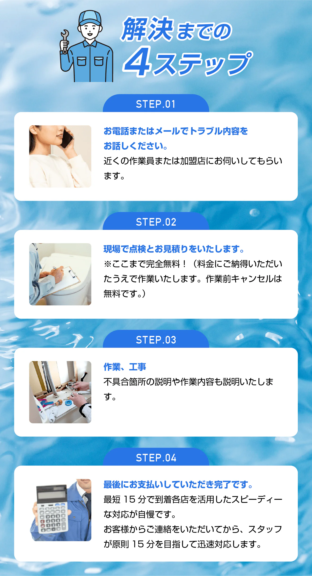 解決までの4ステップ/STEP01 お電話またはメールでトラブル内容をお話しください。近くの作業員または加盟店にお伺いしてもらいます。/STEP02 現場で点検とお見積りをいたします。※ここまで完全無料!(料金にご納得いただいたうえで作業いたします。作業前キャンセルは無料です。)/STEP03 作業、工事 不具合箇所の説明や作業内容も説明いたします。/STEP04 最後にお支払いしていただき完了です。最短15分で到着各店を活用したスピーディーな対応が自慢です。お客様からご連絡をいただいてから、スタッフが原則15分を目指して迅速対応します。