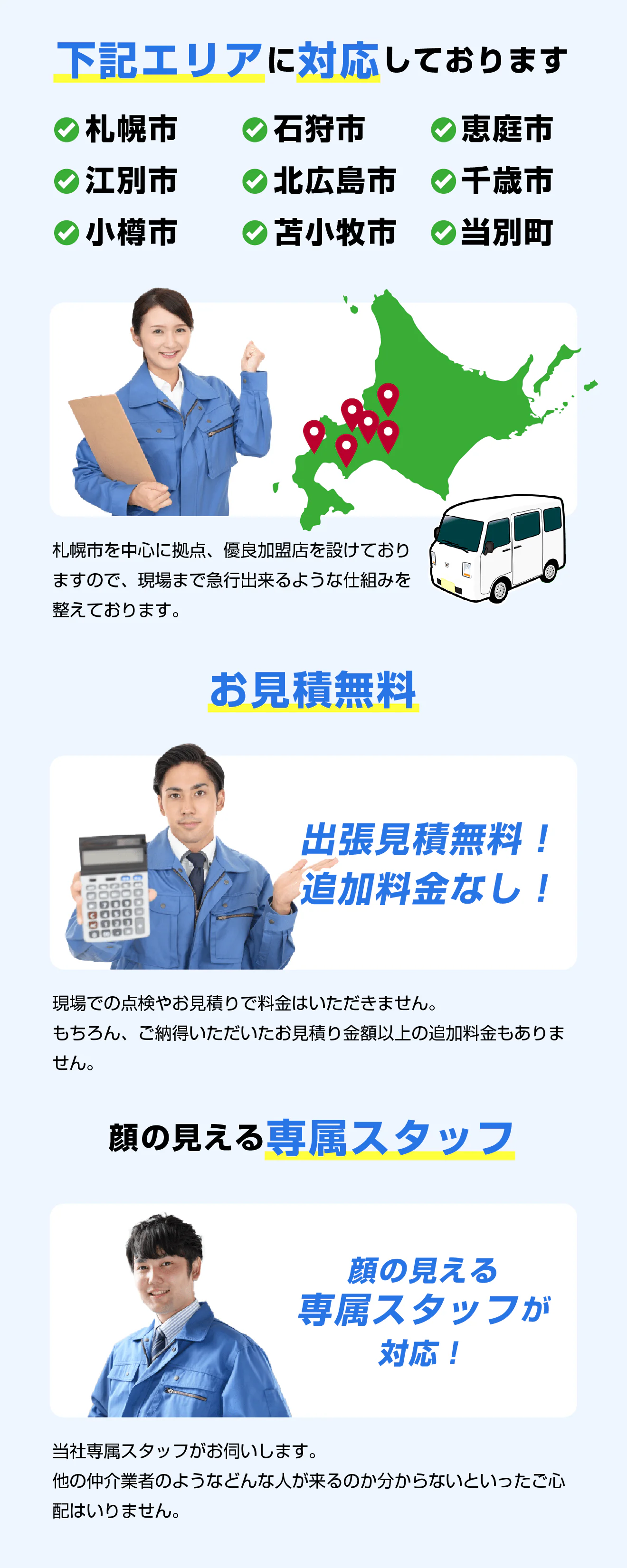 下記エリアに対応しております。札幌市、石狩市、恵庭市、江別市、北広島市、千歳市、小樽市、当別町、苫小牧。札幌市を中心に拠点、優良加盟店を設けておりますので、現場まで急行出来るような仕組みを整えております。/お見積無料!出張見積無料!追加料金なし!現場での点検やお見積りで料金はいただきません。もちろん、ご納得いただいたお見積り金額以上の追加料金もありません。/顔の見える専属スタッフ 当社専属スタッフがお伺いします。他の仲介業者のようなどんな人が来るのか分からないといったご心配はいりません。